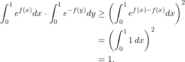 \begin{align*} \int_{0}^{1} e^{f(x)} dx \cdot \int_{0}^{1} e^{-f(y)} dy &\geq \left(\int_{0}^{1} e^{f(x) - f(x)} dx\right)^2 \\ &= \left(\int_{0}^{1} 1 \, dx\right)^2 \\ &= 1. \end{align*}